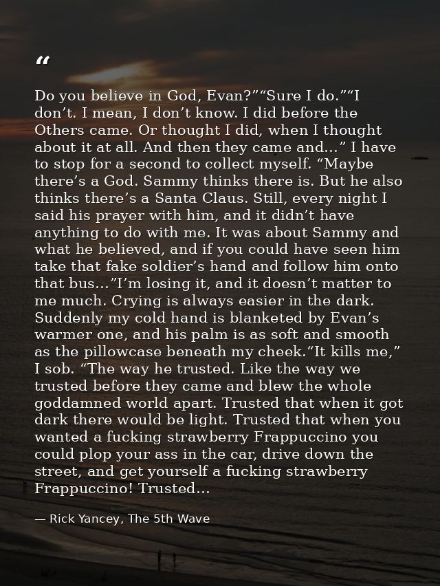 Do you believe in God, Evan?”“Sure I do.”“I don’t. I mean, I don’t know. I did before the Others came. Or thought I did, — Rick Yancey, The 5th Wave