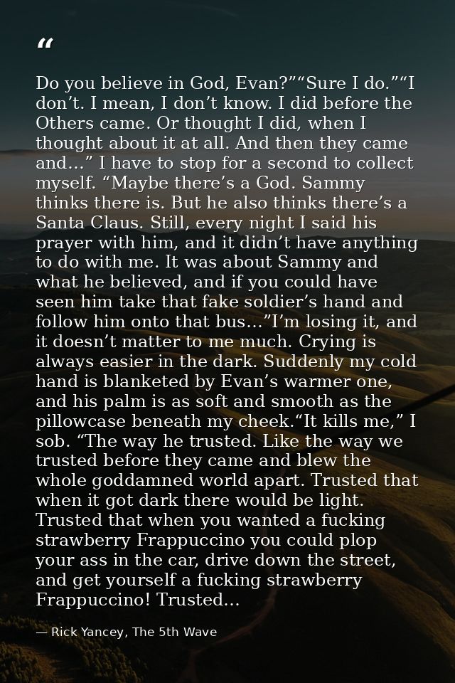 Do you believe in God, Evan?”“Sure I do.”“I don’t. I mean, I don’t know. I did before the Others came. Or thought I did, — Rick Yancey, The 5th Wave