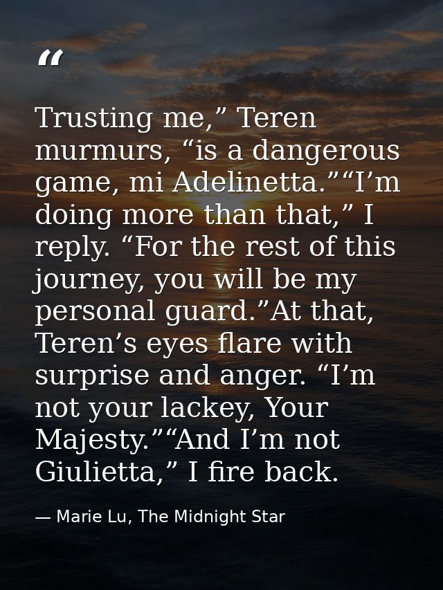 Trusting me,” Teren murmurs, “is a dangerous game, mi Adelinetta.”“I’m doing more than that,” I reply. “For the rest of  — Marie Lu, The Midnight Star
