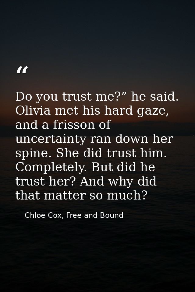 Do you trust me?” he said. Olivia met his hard gaze, and a frisson of uncertainty ran down her spine. She did trust him. — Chloe Cox, Free and Bound