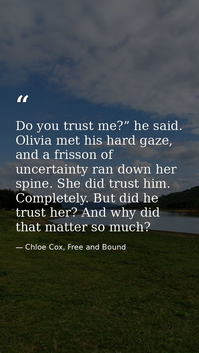 Do you trust me?” he said. Olivia met his hard gaze, and a frisson of uncertainty ran down her spine. She did trust him. — Chloe Cox, Free and Bound