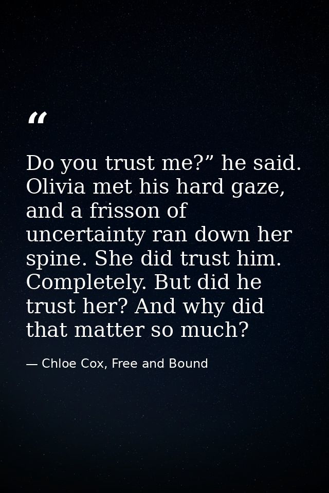 Do you trust me?” he said. Olivia met his hard gaze, and a frisson of uncertainty ran down her spine. She did trust him. — Chloe Cox, Free and Bound