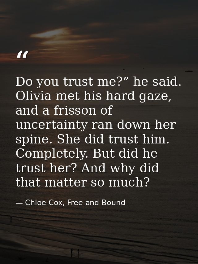 Do you trust me?” he said. Olivia met his hard gaze, and a frisson of uncertainty ran down her spine. She did trust him. — Chloe Cox, Free and Bound