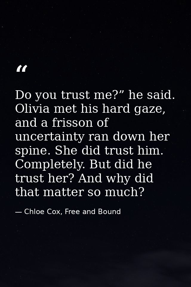 Do you trust me?” he said. Olivia met his hard gaze, and a frisson of uncertainty ran down her spine. She did trust him. — Chloe Cox, Free and Bound