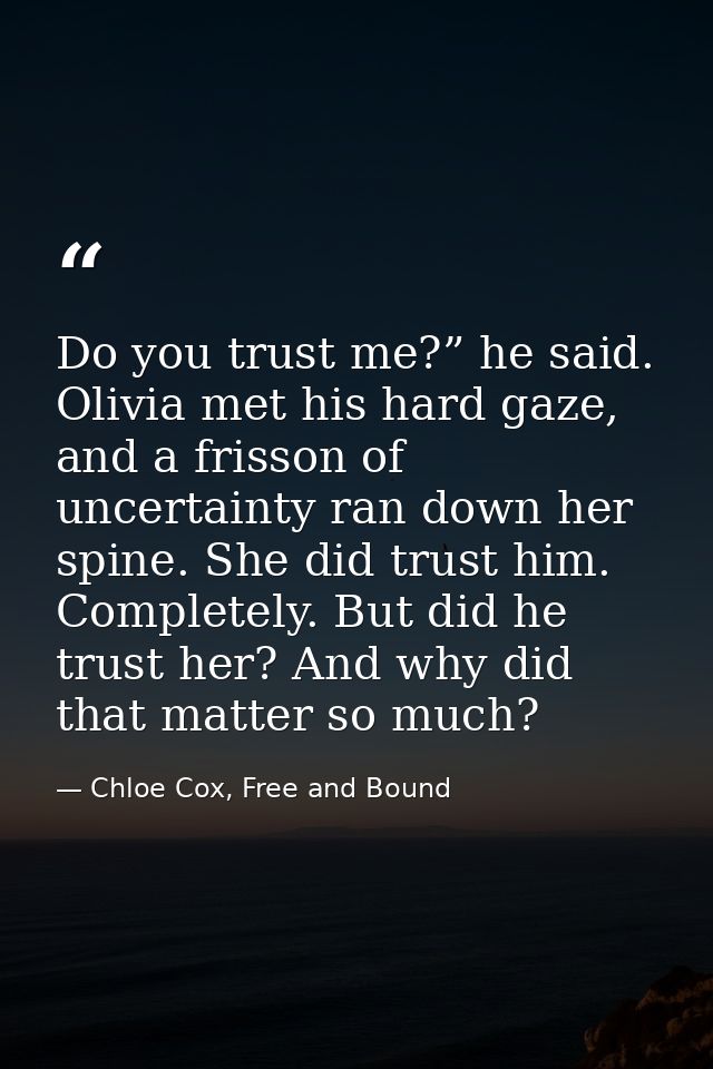 Do you trust me?” he said. Olivia met his hard gaze, and a frisson of uncertainty ran down her spine. She did trust him. — Chloe Cox, Free and Bound