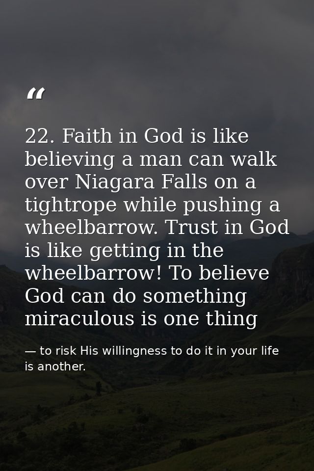 22. Faith in God is like believing a man can walk over Niagara Falls on a tightrope while pushing a wheelbarrow. Trust i — to risk His willingness to do it in your life is another.