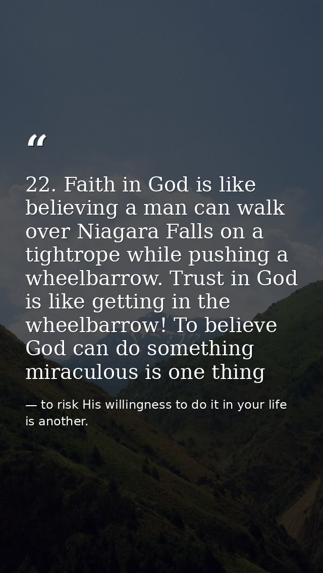 22. Faith in God is like believing a man can walk over Niagara Falls on a tightrope while pushing a wheelbarrow. Trust i — to risk His willingness to do it in your life is another.