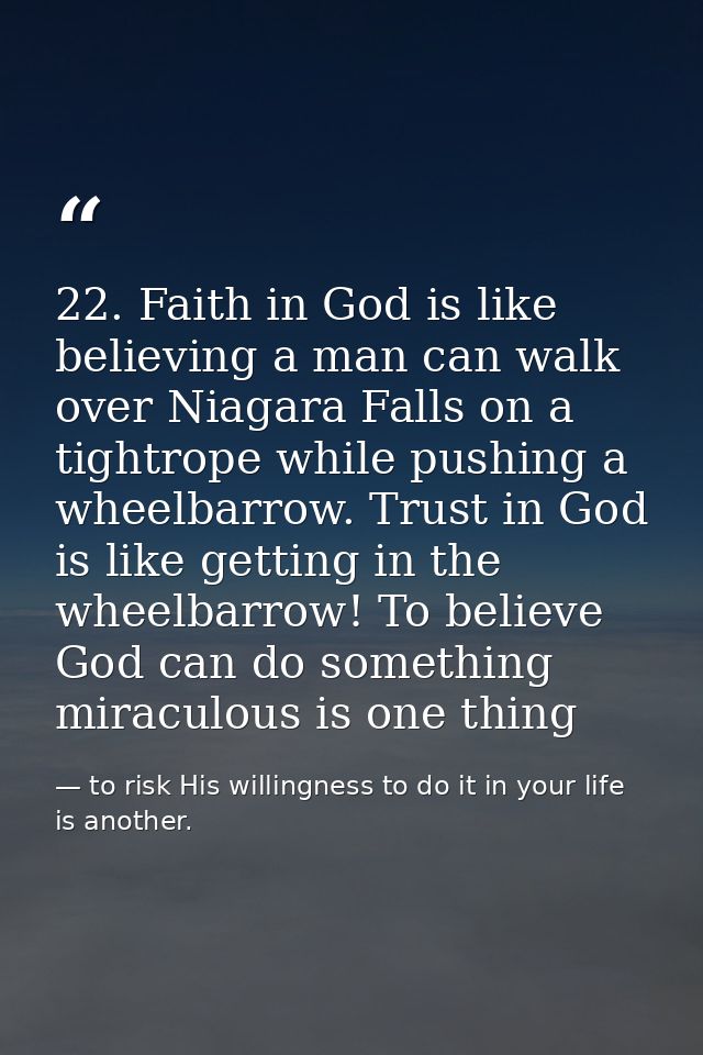 22. Faith in God is like believing a man can walk over Niagara Falls on a tightrope while pushing a wheelbarrow. Trust i — to risk His willingness to do it in your life is another.