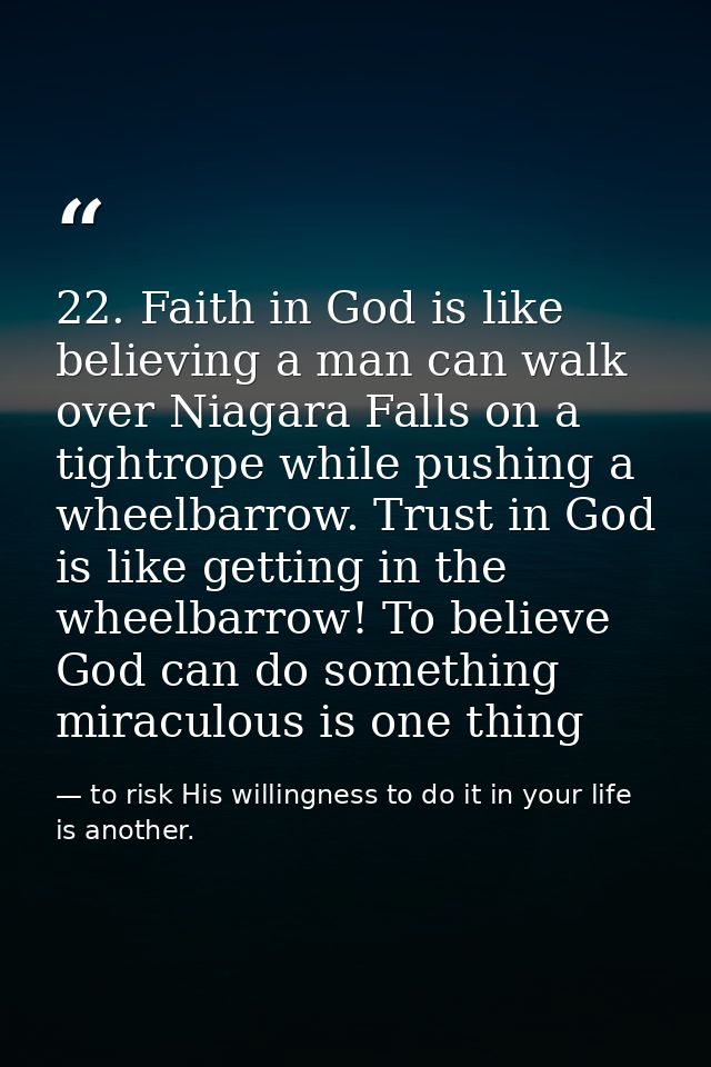 22. Faith in God is like believing a man can walk over Niagara Falls on a tightrope while pushing a wheelbarrow. Trust i — to risk His willingness to do it in your life is another.
