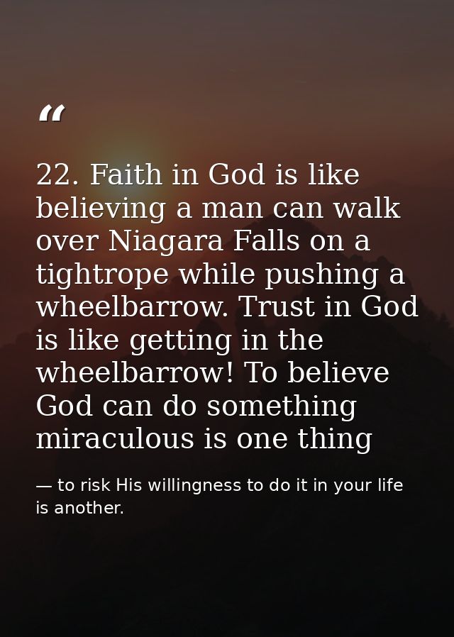 22. Faith in God is like believing a man can walk over Niagara Falls on a tightrope while pushing a wheelbarrow. Trust i — to risk His willingness to do it in your life is another.