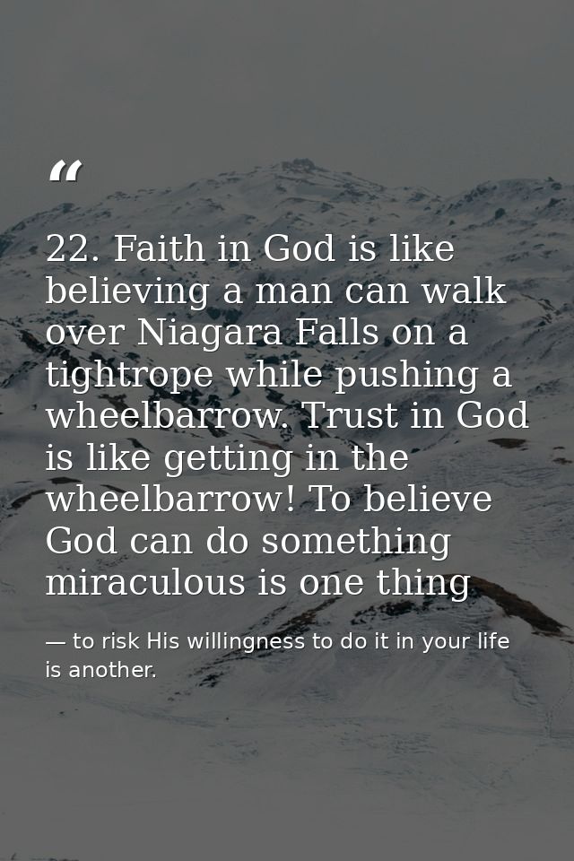 22. Faith in God is like believing a man can walk over Niagara Falls on a tightrope while pushing a wheelbarrow. Trust i — to risk His willingness to do it in your life is another.