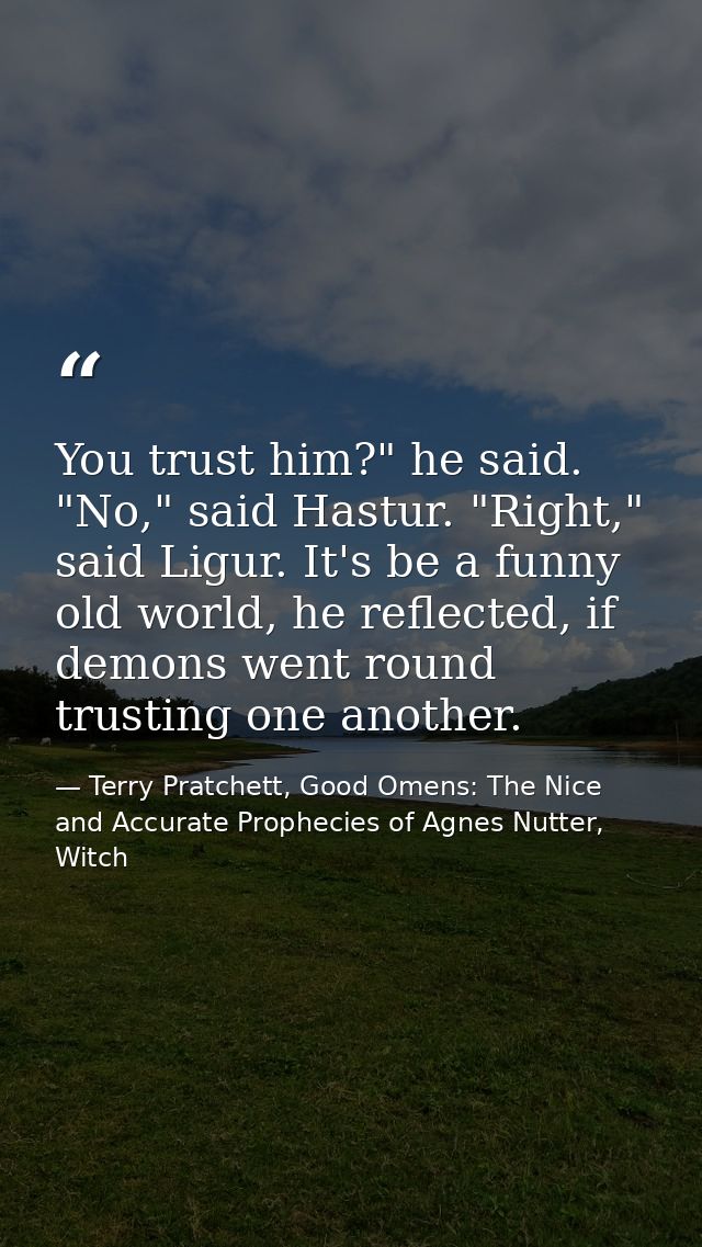 You trust him?" he said. "No," said Hastur. "Right," said Ligur. It's be a funny old world, he reflected, if demons went — Terry Pratchett, Good Omens: The Nice and Accurate Prophecies of Agnes Nutter, Witch