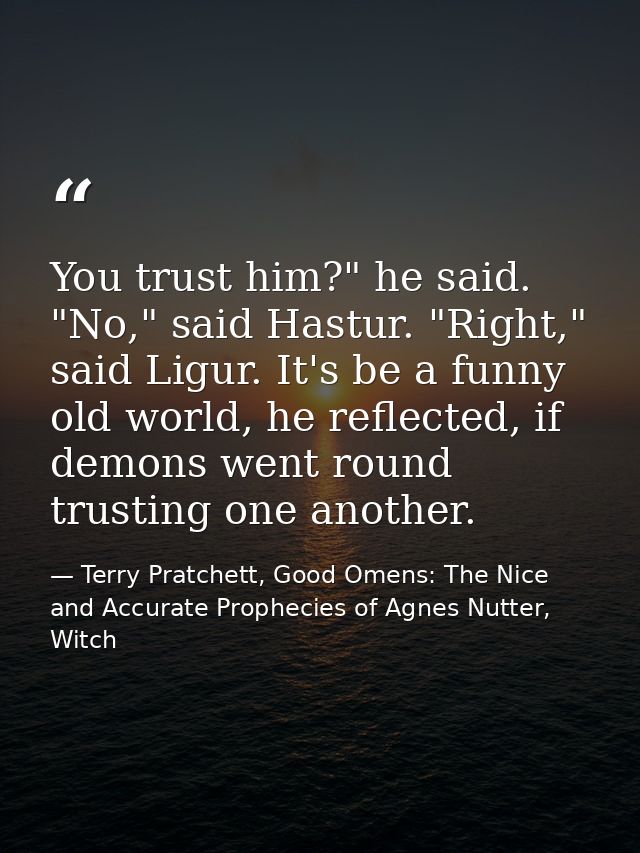 You trust him?" he said. "No," said Hastur. "Right," said Ligur. It's be a funny old world, he reflected, if demons went — Terry Pratchett, Good Omens: The Nice and Accurate Prophecies of Agnes Nutter, Witch