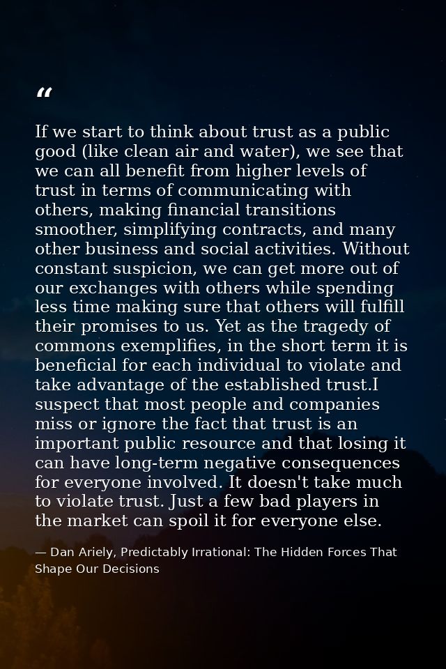 If we start to think about trust as a public good (like clean air and water), we see that we can all benefit from higher — Dan Ariely, Predictably Irrational: The Hidden Forces That Shape Our Decisions