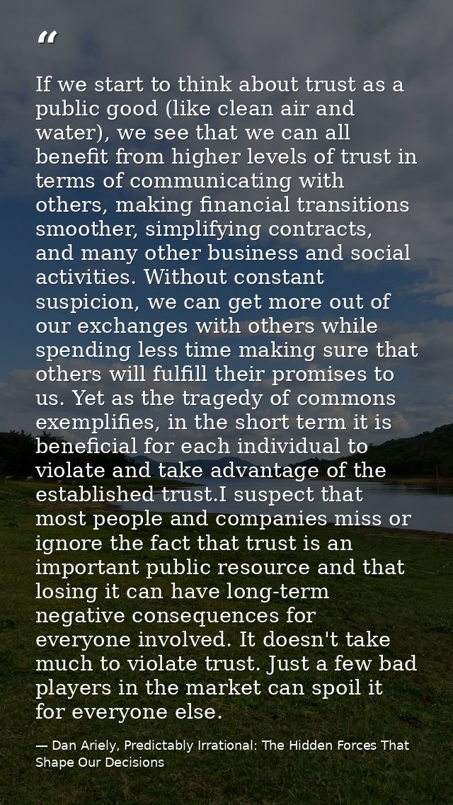 If we start to think about trust as a public good (like clean air and water), we see that we can all benefit from higher — Dan Ariely, Predictably Irrational: The Hidden Forces That Shape Our Decisions