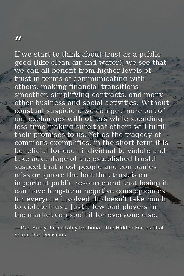 If we start to think about trust as a public good (like clean air and water), we see that we can all benefit from higher — Dan Ariely, Predictably Irrational: The Hidden Forces That Shape Our Decisions