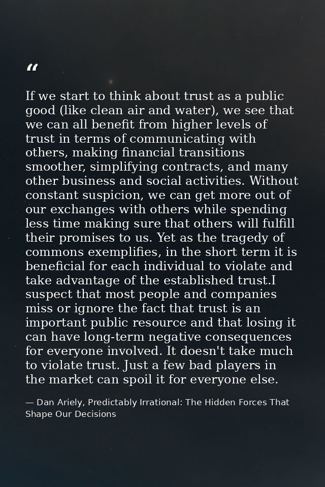 If we start to think about trust as a public good (like clean air and water), we see that we can all benefit from higher — Dan Ariely, Predictably Irrational: The Hidden Forces That Shape Our Decisions