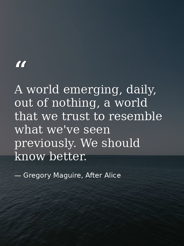 A world emerging, daily, out of nothing, a world that we trust to resemble what we've seen previously. We should know be — Gregory Maguire, After Alice