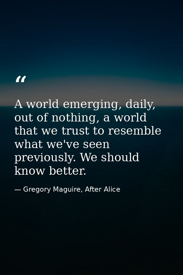 A world emerging, daily, out of nothing, a world that we trust to resemble what we've seen previously. We should know be — Gregory Maguire, After Alice