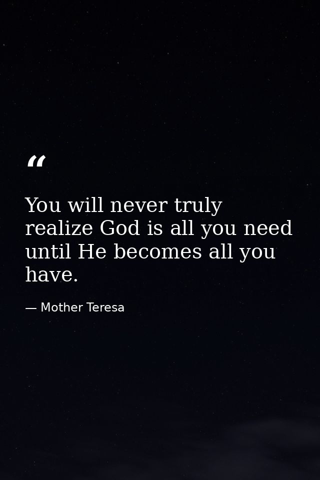 You will never truly realize God is all you need until He becomes all you have. — Mother Teresa