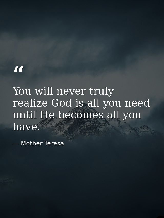 You will never truly realize God is all you need until He becomes all you have. — Mother Teresa