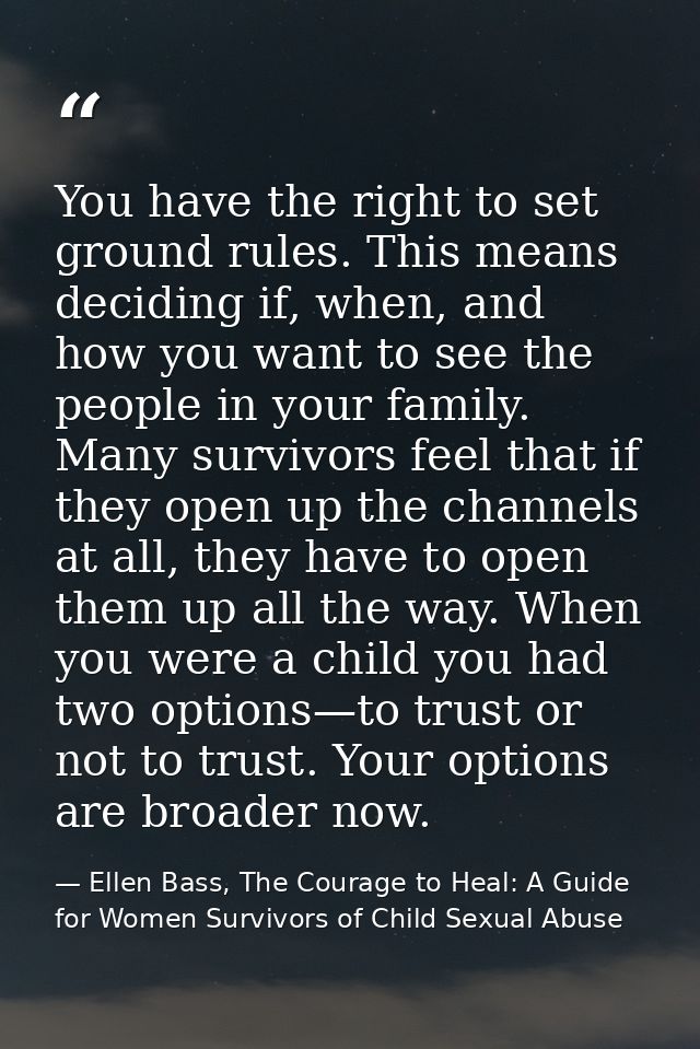 You have the right to set ground rules. This means deciding if, when, and how you want to see the people in your family. — Ellen Bass, The Courage to Heal: A Guide for Women Survivors of Child Sexual Abuse
