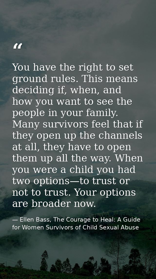 You have the right to set ground rules. This means deciding if, when, and how you want to see the people in your family. — Ellen Bass, The Courage to Heal: A Guide for Women Survivors of Child Sexual Abuse