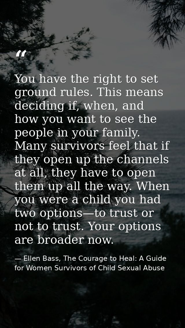 You have the right to set ground rules. This means deciding if, when, and how you want to see the people in your family. — Ellen Bass, The Courage to Heal: A Guide for Women Survivors of Child Sexual Abuse