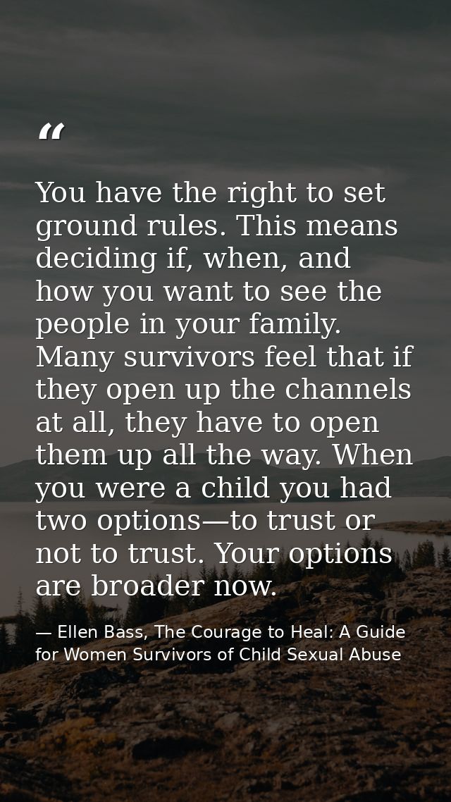You have the right to set ground rules. This means deciding if, when, and how you want to see the people in your family. — Ellen Bass, The Courage to Heal: A Guide for Women Survivors of Child Sexual Abuse
