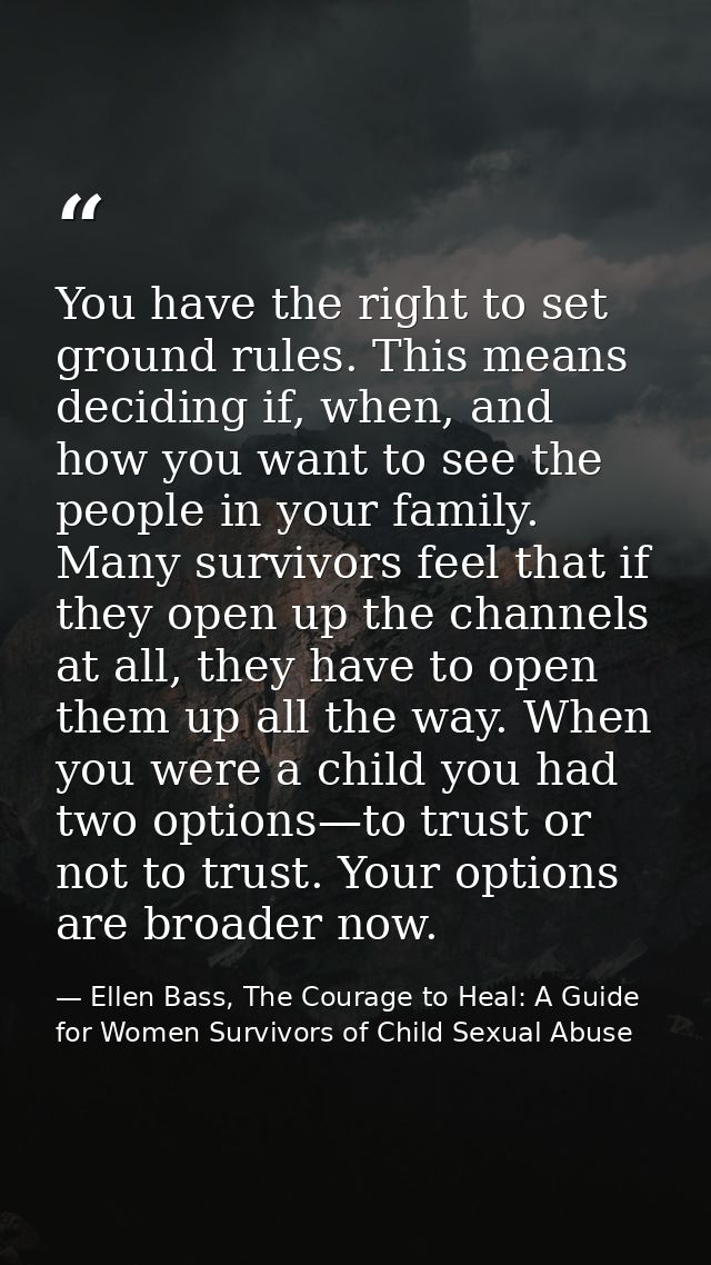 You have the right to set ground rules. This means deciding if, when, and how you want to see the people in your family. — Ellen Bass, The Courage to Heal: A Guide for Women Survivors of Child Sexual Abuse
