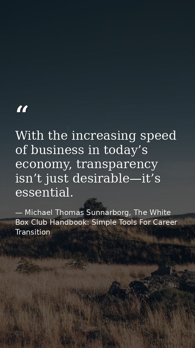 With the increasing speed of business in today’s economy, transparency isn’t just desirable—it’s essential. — Michael Thomas Sunnarborg, The White Box Club Handbook: Simple Tools For Career Transition