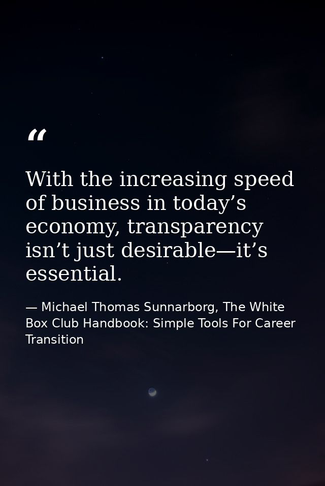 With the increasing speed of business in today’s economy, transparency isn’t just desirable—it’s essential. — Michael Thomas Sunnarborg, The White Box Club Handbook: Simple Tools For Career Transition