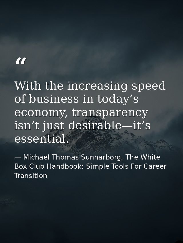 With the increasing speed of business in today’s economy, transparency isn’t just desirable—it’s essential. — Michael Thomas Sunnarborg, The White Box Club Handbook: Simple Tools For Career Transition