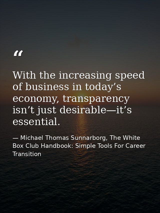 With the increasing speed of business in today’s economy, transparency isn’t just desirable—it’s essential. — Michael Thomas Sunnarborg, The White Box Club Handbook: Simple Tools For Career Transition