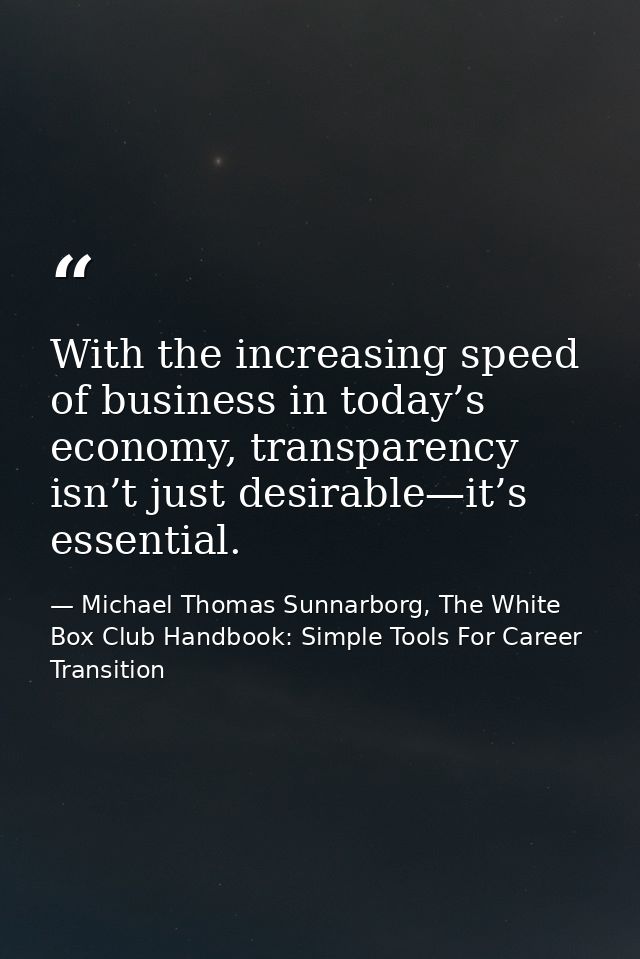 With the increasing speed of business in today’s economy, transparency isn’t just desirable—it’s essential. — Michael Thomas Sunnarborg, The White Box Club Handbook: Simple Tools For Career Transition