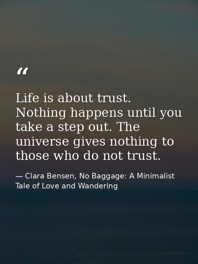 Life is about trust. Nothing happens until you take a step out. The universe gives nothing to those who do not trust. — Clara Bensen, No Baggage: A Minimalist Tale of Love and Wandering