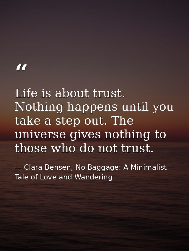 Life is about trust. Nothing happens until you take a step out. The universe gives nothing to those who do not trust. — Clara Bensen, No Baggage: A Minimalist Tale of Love and Wandering