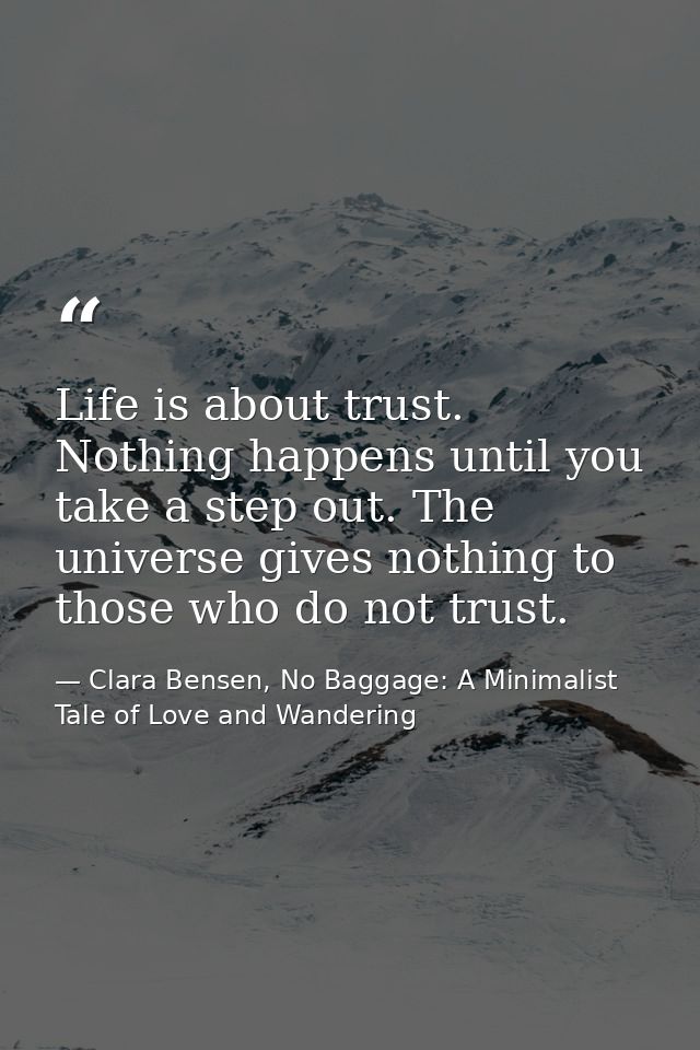 Life is about trust. Nothing happens until you take a step out. The universe gives nothing to those who do not trust. — Clara Bensen, No Baggage: A Minimalist Tale of Love and Wandering