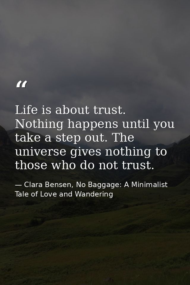 Life is about trust. Nothing happens until you take a step out. The universe gives nothing to those who do not trust. — Clara Bensen, No Baggage: A Minimalist Tale of Love and Wandering