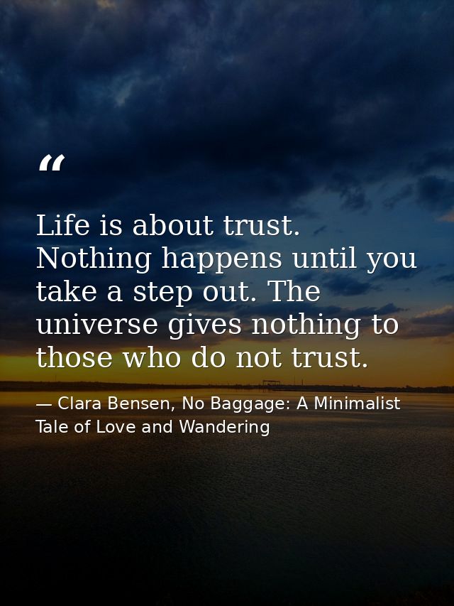 Life is about trust. Nothing happens until you take a step out. The universe gives nothing to those who do not trust. — Clara Bensen, No Baggage: A Minimalist Tale of Love and Wandering