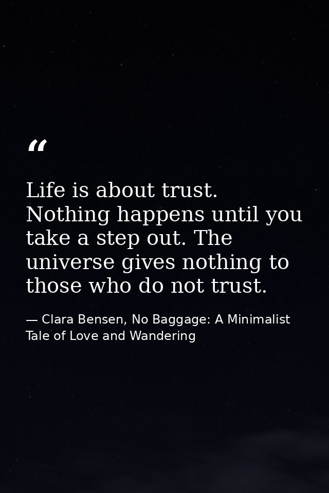 Life is about trust. Nothing happens until you take a step out. The universe gives nothing to those who do not trust. — Clara Bensen, No Baggage: A Minimalist Tale of Love and Wandering