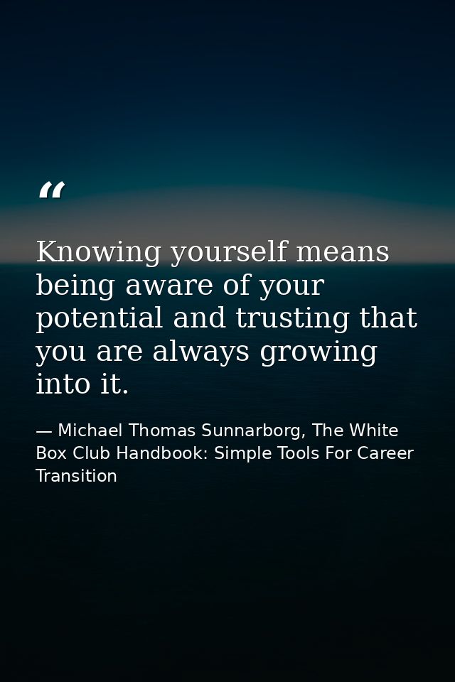 Knowing yourself means being aware of your potential and trusting that you are always growing into it. — Michael Thomas Sunnarborg, The White Box Club Handbook: Simple Tools For Career Transition