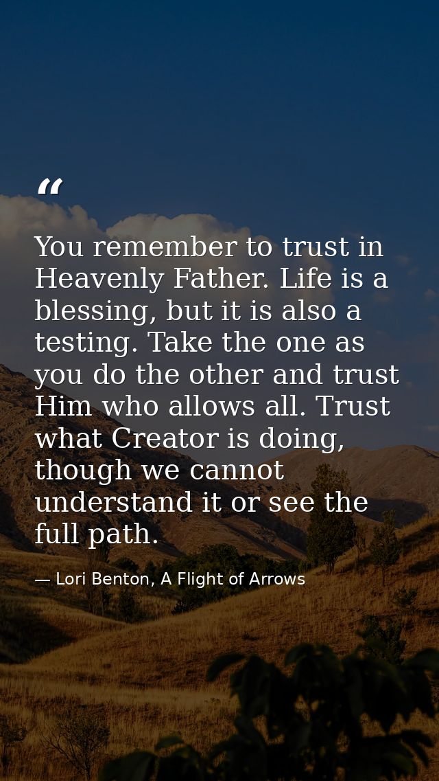 You remember to trust in Heavenly Father. Life is a blessing, but it is also a testing. Take the one as you do the other — Lori Benton, A Flight of Arrows