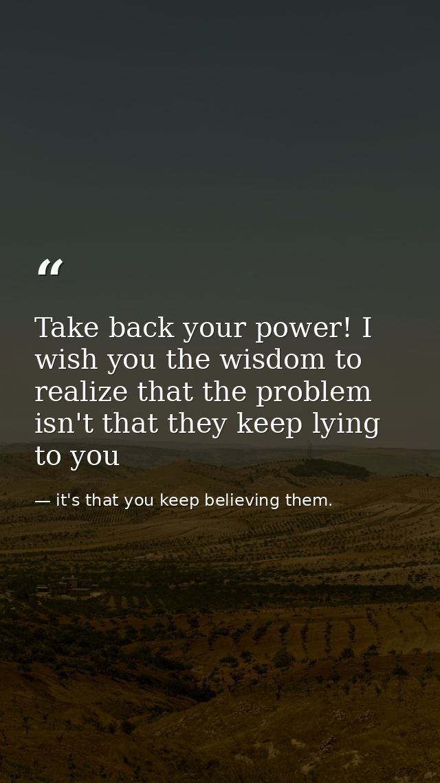 Take back your power! I wish you the wisdom to realize that the problem isn't that they keep lying to you — it's that you keep believing them.