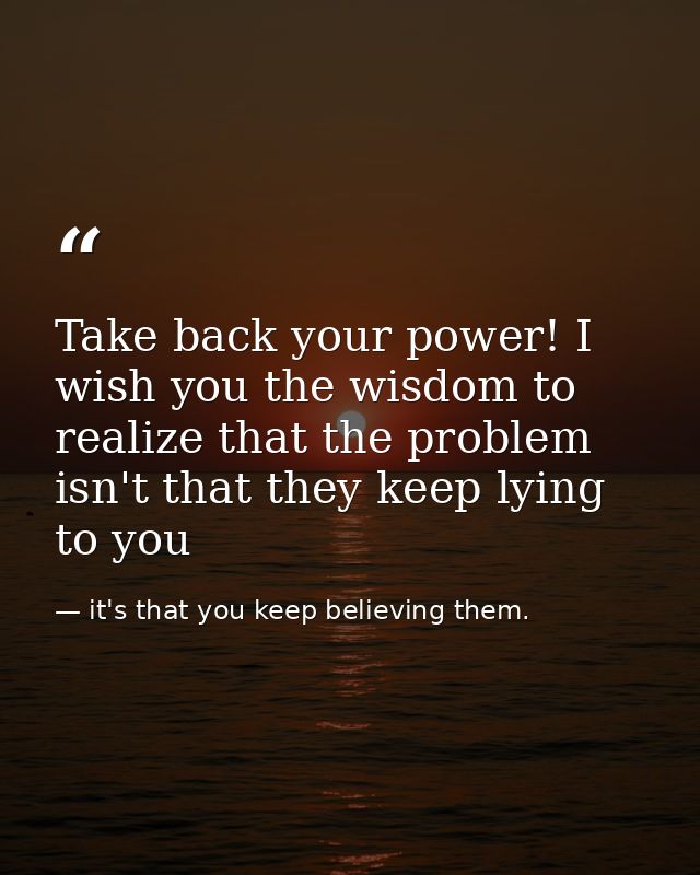 Take back your power! I wish you the wisdom to realize that the problem isn't that they keep lying to you — it's that you keep believing them.