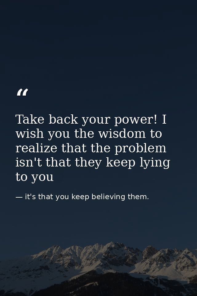 Take back your power! I wish you the wisdom to realize that the problem isn't that they keep lying to you — it's that you keep believing them.
