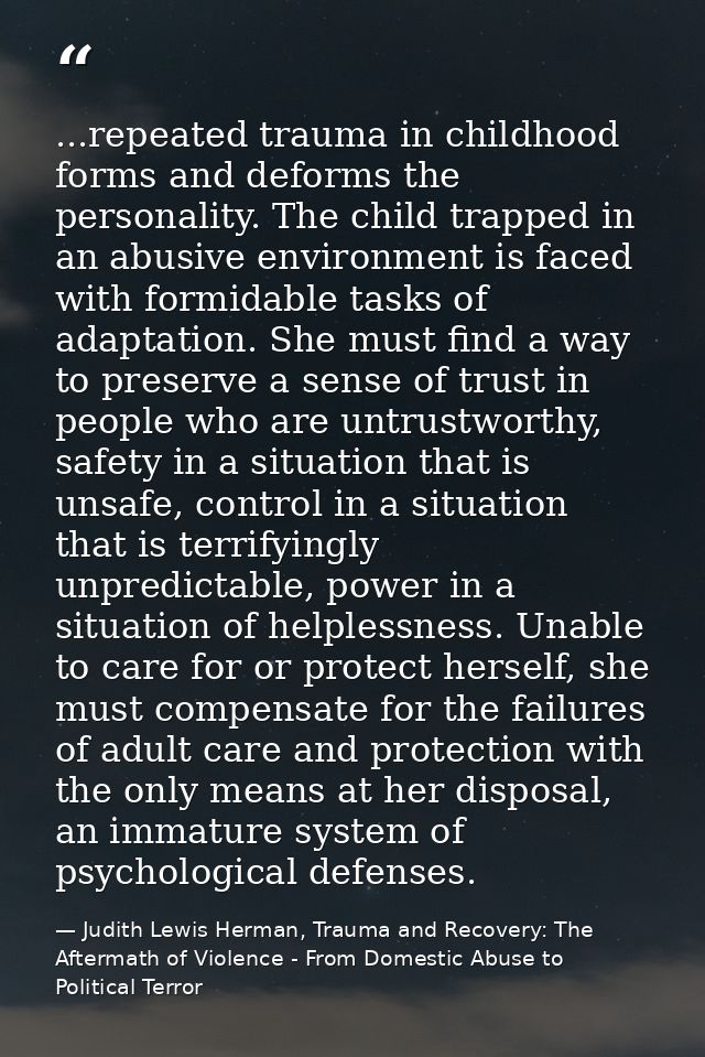 ...repeated trauma in childhood forms and deforms the personality. The child trapped in an abusive environment is faced  — Judith Lewis Herman, Trauma and Recovery: The Aftermath of Violence - From Domestic Abuse to Political Terror
