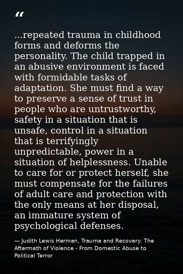 ...repeated trauma in childhood forms and deforms the personality. The child trapped in an abusive environment is faced  — Judith Lewis Herman, Trauma and Recovery: The Aftermath of Violence - From Domestic Abuse to Political Terror