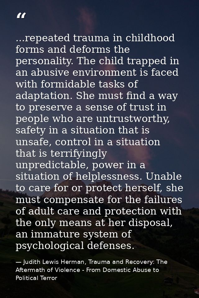 ...repeated trauma in childhood forms and deforms the personality. The child trapped in an abusive environment is faced  — Judith Lewis Herman, Trauma and Recovery: The Aftermath of Violence - From Domestic Abuse to Political Terror