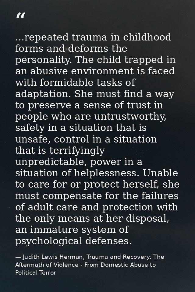 ...repeated trauma in childhood forms and deforms the personality. The child trapped in an abusive environment is faced  — Judith Lewis Herman, Trauma and Recovery: The Aftermath of Violence - From Domestic Abuse to Political Terror